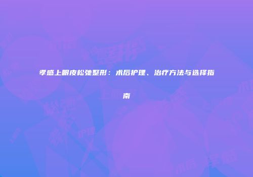 孝感上眼皮松弛整形：术后护理、治疗方法与选择指南