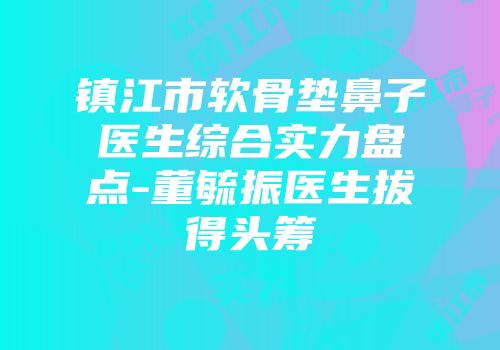 镇江市软骨垫鼻子医生综合实力盘点-董毓振医生拔得头筹