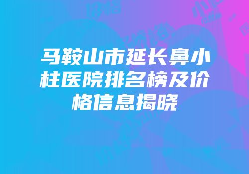马鞍山市延长鼻小柱医院排名榜及价格信息揭晓