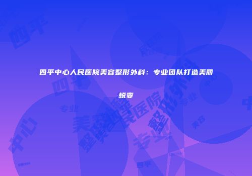 四平中心人民医院美容整形外科：专业团队打造美丽蜕变
