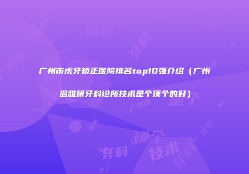 广州市虎牙矫正医院排名top10强介绍（广州温雅研牙科诊所技术是个顶个的好）