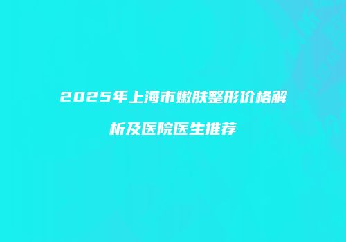 2025年上海市嫩肤整形价格解析及医院医生推荐