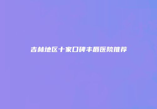 吉林地区十家口碑丰唇医院推荐