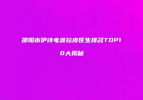 邵阳市伊诗电波拉皮医生排名TOP10大揭秘