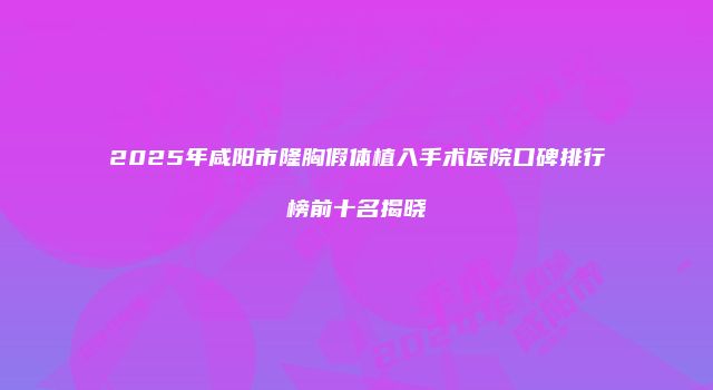 2025年咸阳市隆胸假体植入手术医院口碑排行榜前十名揭晓