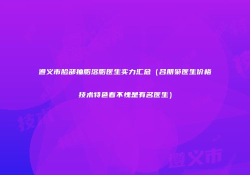 遵义市脸部抽脂溶脂医生实力汇总（吕朋枭医生价格技术特色看不愧是有名医生）