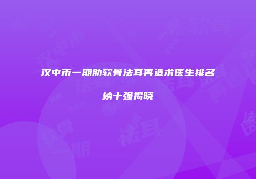 汉中市一期肋软骨法耳再造术医生排名榜十强揭晓