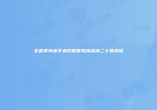 全国贝克痣手术切除医院排名榜二十强揭晓