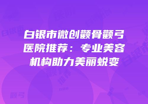 白银市微创颧骨颧弓医院推荐：专业美容机构助力美丽蜕变