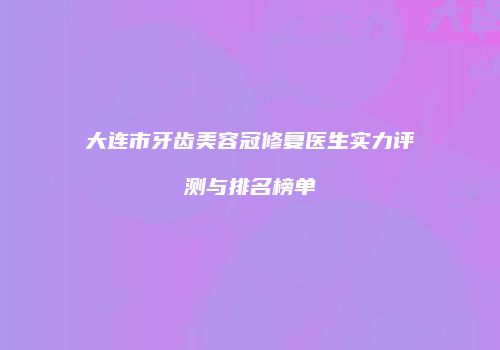 大连市牙齿美容冠修复医生实力评测与排名榜单