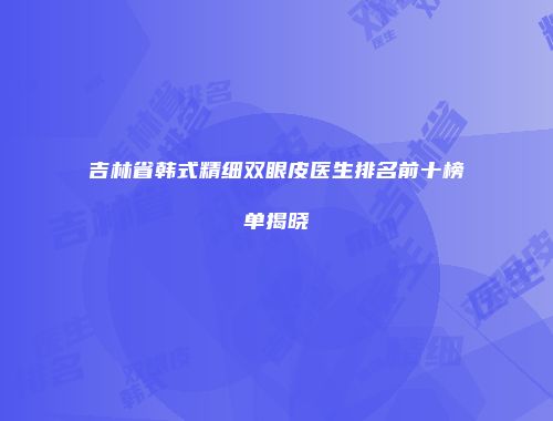 吉林省韩式精细双眼皮医生排名前十榜单揭晓