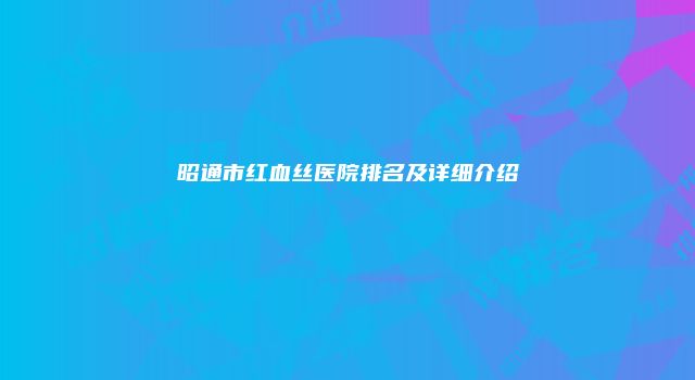 昭通市红血丝医院排名及详细介绍