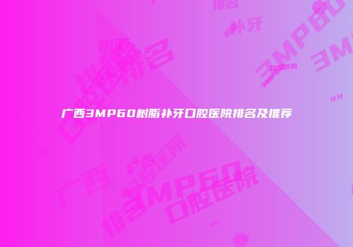 广西3MP60树脂补牙口腔医院排名及推荐