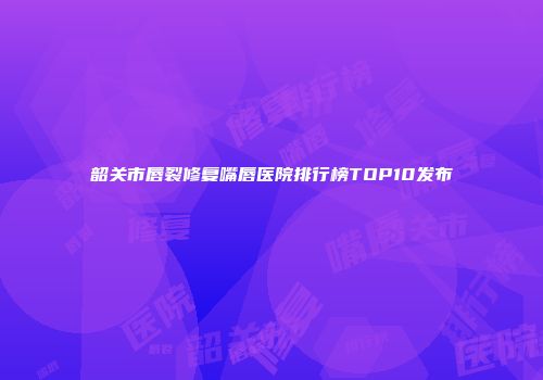 韶关市唇裂修复嘴唇医院排行榜TOP10发布