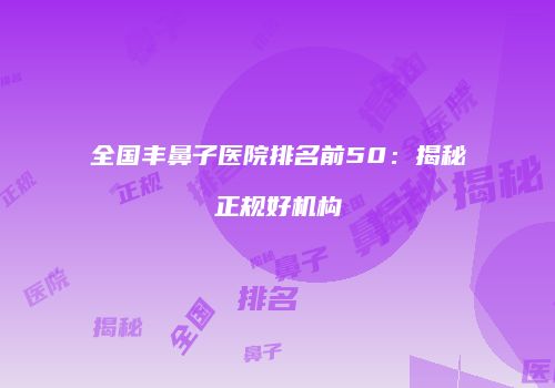 全国丰鼻子医院排名前50：揭秘正规好机构