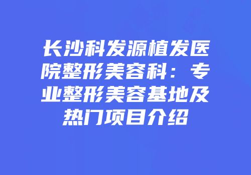 长沙科发源植发医院整形美容科：专业整形美容基地及热门项目介绍