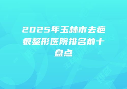 2025年玉林市去疤痕整形医院排名前十盘点