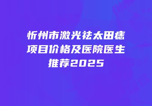 忻州市激光祛太田痣项目价格及医院医生推荐2025