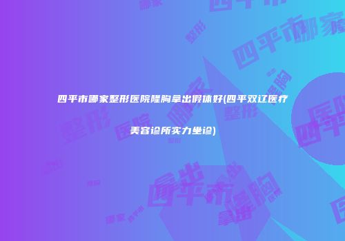 四平市哪家整形医院隆胸拿出假体好(四平双辽医疗美容诊所实力坐诊)