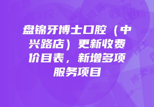 盘锦牙博士口腔（中兴路店）更新收费价目表，新增多项服务项目