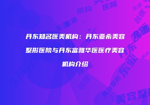 丹东知名医美机构：丹东亚希美容整形医院与丹东富雅华医医疗美容机构介绍