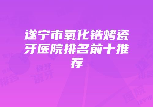 遂宁市氧化锆烤瓷牙医院排名前十推荐