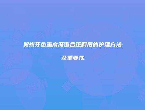贺州牙齿重度深覆合正畸后的护理方法及重要性