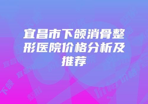 宜昌市下颌消骨整形医院价格分析及推荐