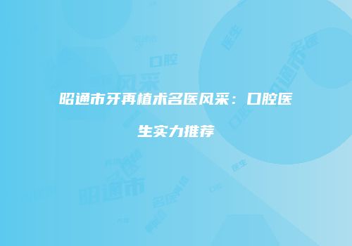 昭通市牙再植术名医风采：口腔医生实力推荐