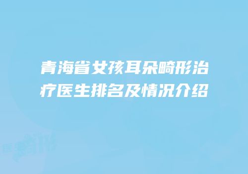 青海省女孩耳朵畸形治疗医生排名及情况介绍