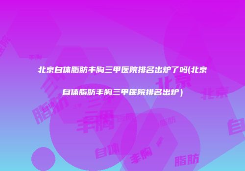 北京自体脂肪丰胸三甲医院排名出炉了吗(北京自体脂肪丰胸三甲医院排名出炉）