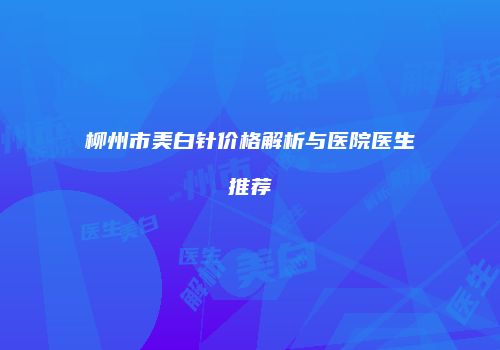 柳州市美白针价格解析与医院医生推荐