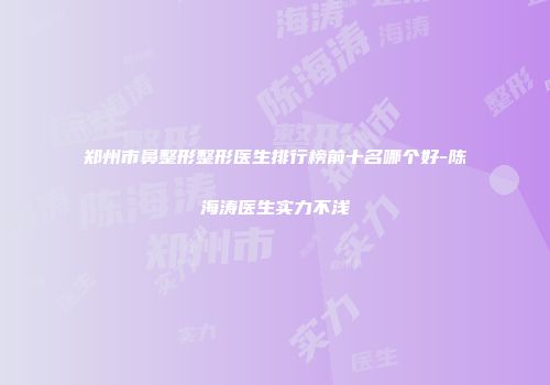 郑州市鼻整形整形医生排行榜前十名哪个好-陈海涛医生实力不浅