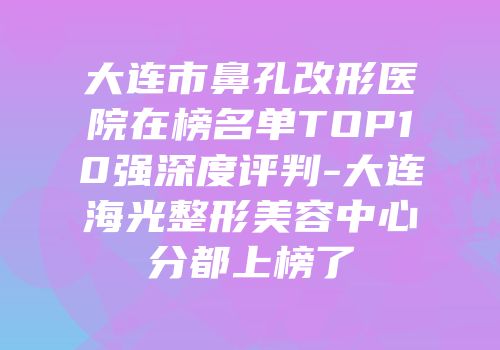 大连市鼻孔改形医院在榜名单TOP10强深度评判-大连海光整形美容中心分都上榜了