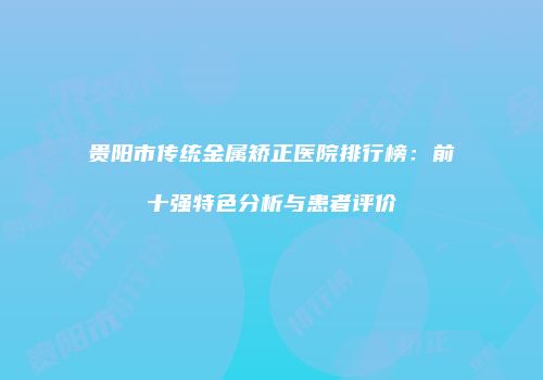 贵阳市传统金属矫正医院排行榜：前十强特色分析与患者评价