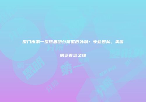 厦门市第一医院思明分院整形外科：专业团队，美丽蜕变首选之地