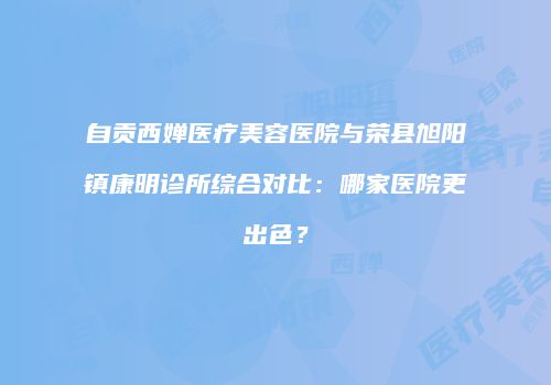 自贡西婵医疗美容医院与荣县旭阳镇康明诊所综合对比：哪家医院更出色？