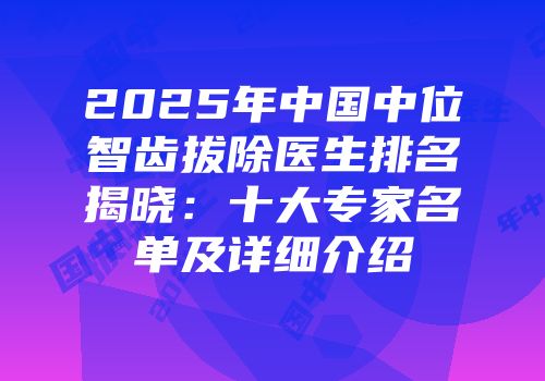 2025年中国中位智齿拔除医生排名揭晓：十大专家名单及详细介绍