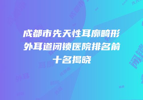 成都市先天性耳廓畸形外耳道闭锁医院排名前十名揭晓