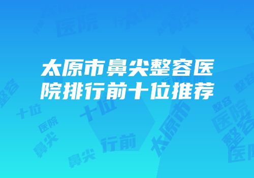 太原市鼻尖整容医院排行前十位推荐