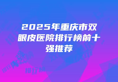 2025年重庆市双眼皮医院排行榜前十强推荐