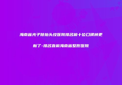 海南省光子除抬头纹医院排名前十位口碑榜更新了-排名靠前海南省整形医院
