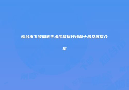 烟台市下颌角宽手术医院排行榜前十名及名医介绍
