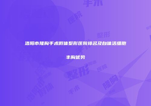 洛阳市隆胸手术假体整形医院排名及自体活细胞丰胸优势