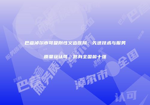 巴彦淖尔市可吸附性义齿医院：先进技术与服务质量获认可，跻身全国前十强