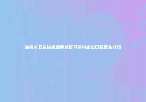 汕尾市五位钴铬金属烤瓷牙领域杰出口腔医生介绍