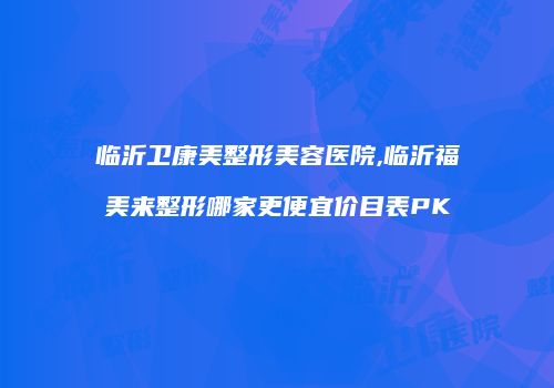 临沂卫康美整形美容医院,临沂福美来整形哪家更便宜价目表PK