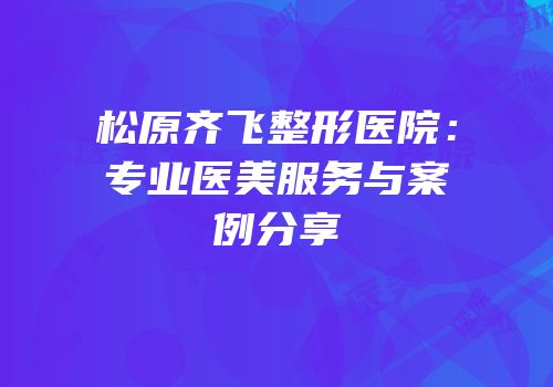 松原齐飞整形医院：专业医美服务与案例分享