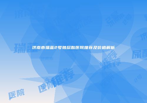 济南市瑞蓝2号玻尿酸医院推荐及价格解析