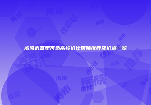 威海市耳型再造高性价比医院推荐及价格一览
